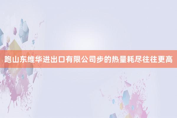 跑山东维华进出口有限公司步的热量耗尽往往更高